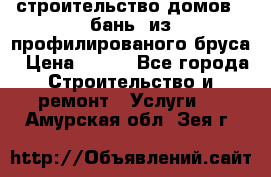 строительство домов , бань  из профилированого бруса › Цена ­ 100 - Все города Строительство и ремонт » Услуги   . Амурская обл.,Зея г.